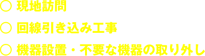 ◯現地訪問 ◯回線引き込み工事 ◯機器設置・不要な機器の取り外し